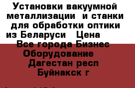 Установки вакуумной металлизации  и станки для обработки оптики из Беларуси › Цена ­ 100 - Все города Бизнес » Оборудование   . Дагестан респ.,Буйнакск г.